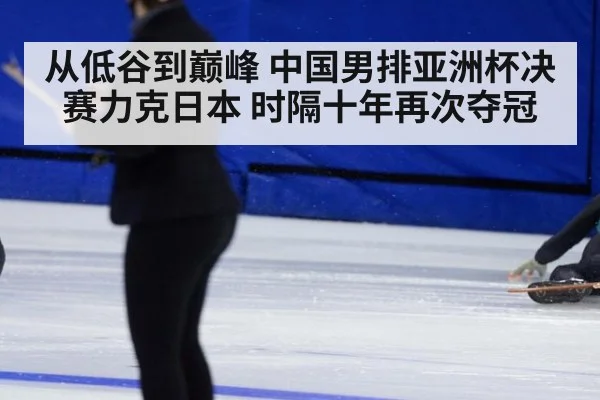 从低谷到巅峰 中国男排亚洲杯决赛力克日本 时隔十年再次夺冠